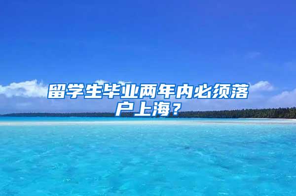 留学生毕业两年内必须落户上海？