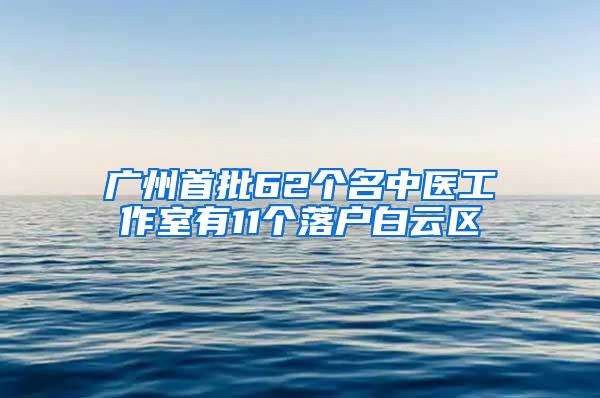 广州首批62个名中医工作室有11个落户白云区