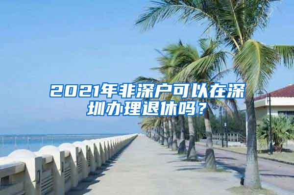 2021年非深户可以在深圳办理退休吗？