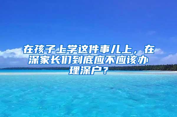 在孩子上学这件事儿上，在深家长们到底应不应该办理深户？