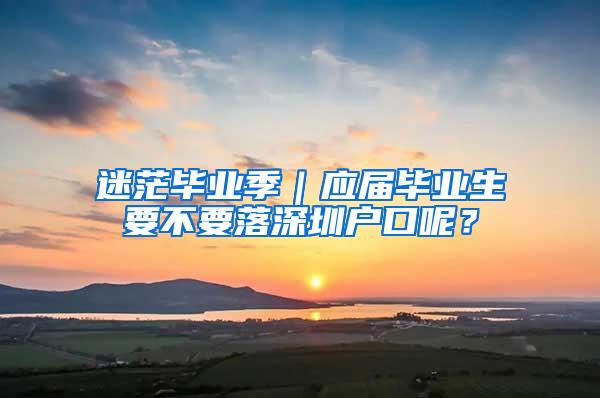 迷茫毕业季｜应届毕业生要不要落深圳户口呢？