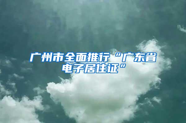 广州市全面推行“广东省电子居住证”