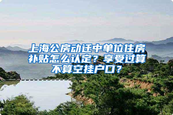 上海公房动迁中单位住房补贴怎么认定？享受过算不算空挂户口？