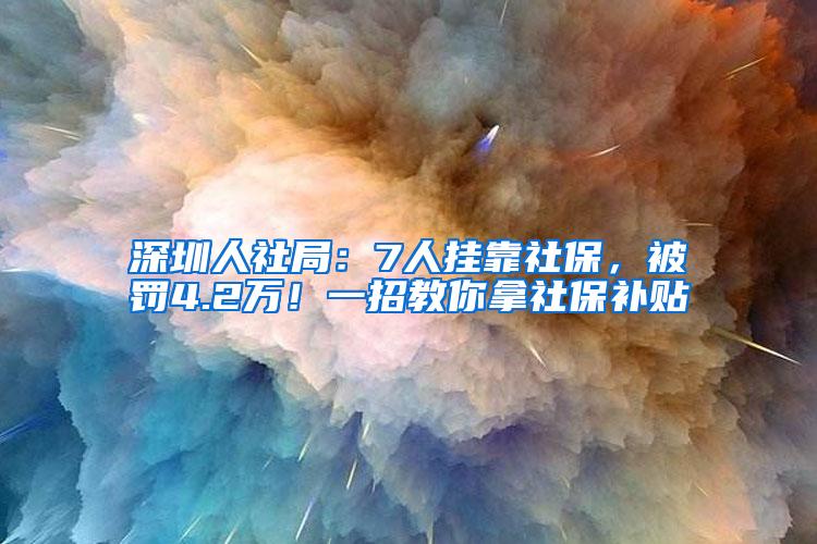 深圳人社局：7人挂靠社保，被罚4.2万！一招教你拿社保补贴