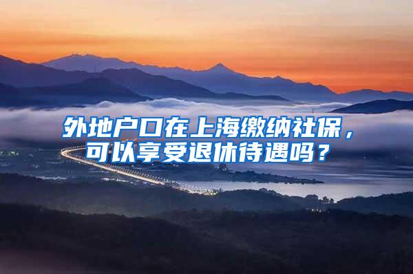 外地户口在上海缴纳社保，可以享受退休待遇吗？