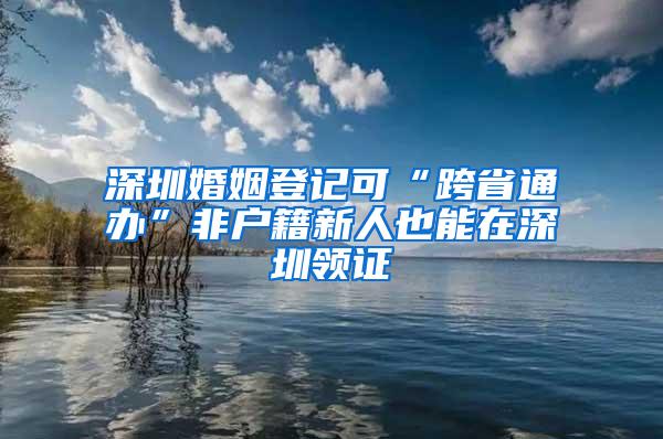 深圳婚姻登记可“跨省通办”非户籍新人也能在深圳领证