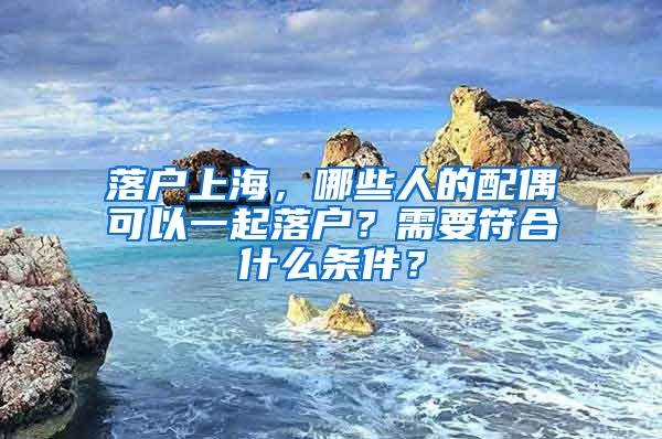 落户上海，哪些人的配偶可以一起落户？需要符合什么条件？