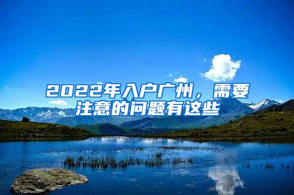 2022年入户广州，需要注意的问题有这些