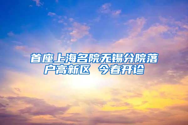 首座上海名院无锡分院落户高新区 今春开诊