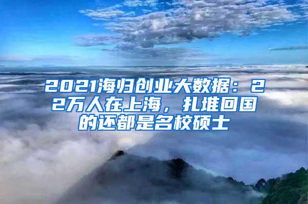 2021海归创业大数据：22万人在上海，扎堆回国的还都是名校硕士