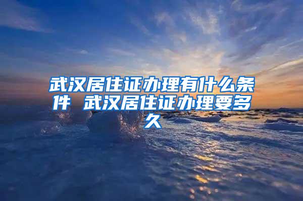 武汉居住证办理有什么条件 武汉居住证办理要多久