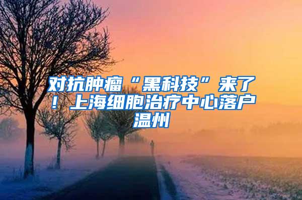 对抗肿瘤“黑科技”来了！上海细胞治疗中心落户温州