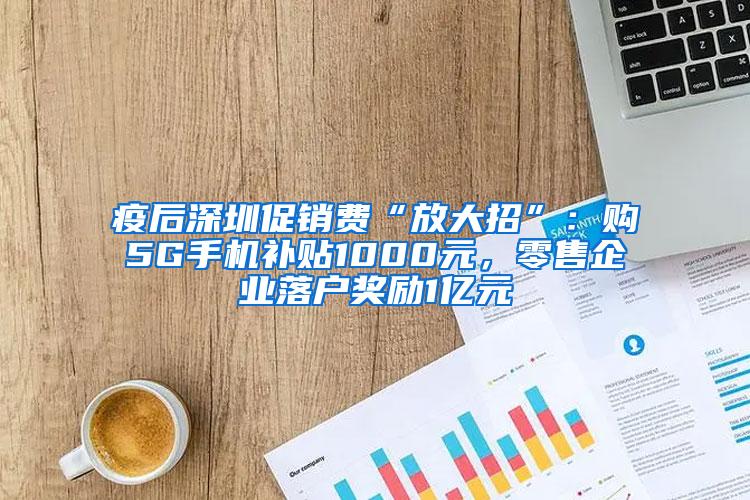 疫后深圳促销费“放大招”：购5G手机补贴1000元，零售企业落户奖励1亿元