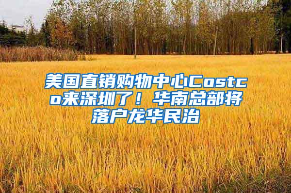 美国直销购物中心Costco来深圳了！华南总部将落户龙华民治