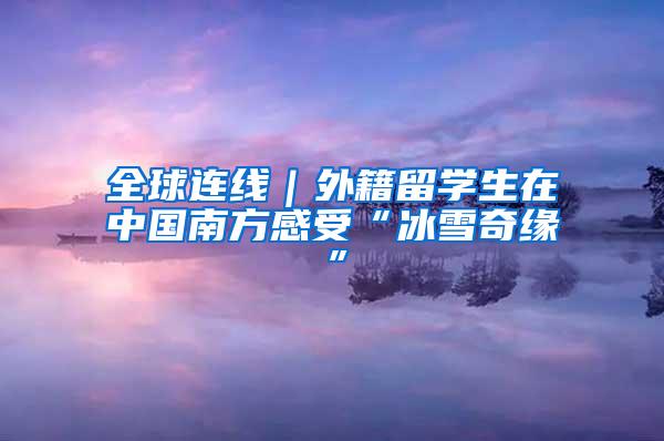 全球连线｜外籍留学生在中国南方感受“冰雪奇缘”