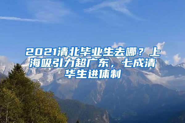 2021清北毕业生去哪？上海吸引力超广东，七成清华生进体制