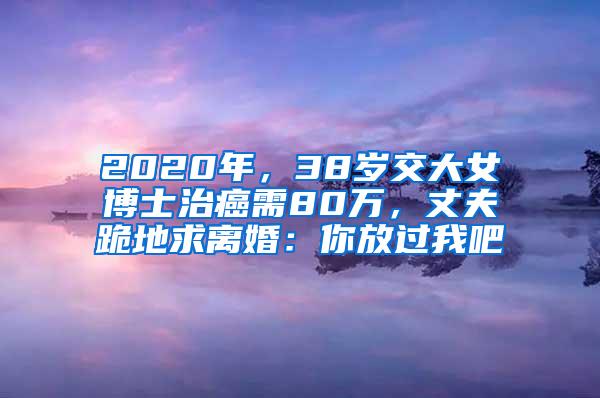 2020年，38岁交大女博士治癌需80万，丈夫跪地求离婚：你放过我吧