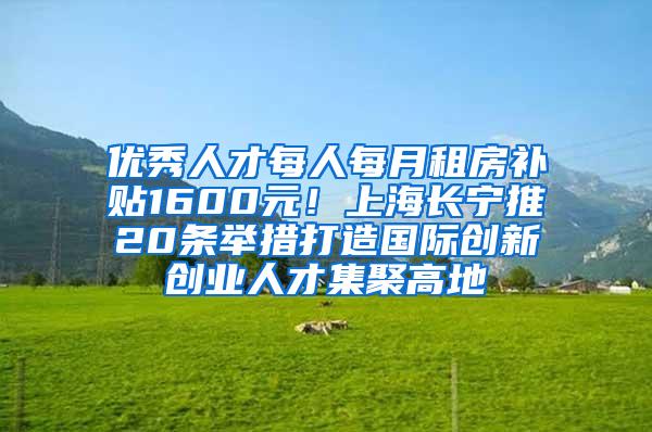 优秀人才每人每月租房补贴1600元！上海长宁推20条举措打造国际创新创业人才集聚高地