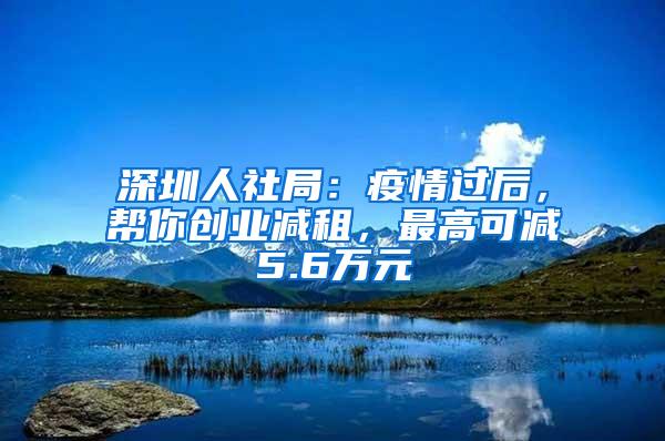 深圳人社局：疫情过后，帮你创业减租，最高可减5.6万元