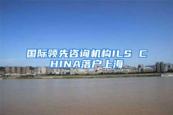 国际领先咨询机构ILS CHINA落户上海