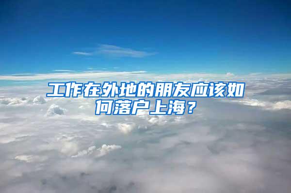 工作在外地的朋友应该如何落户上海？