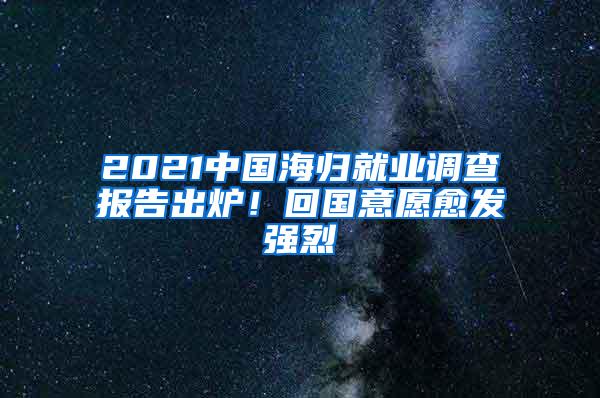 2021中国海归就业调查报告出炉！回国意愿愈发强烈