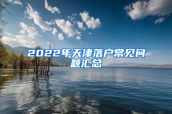 2022年天津落户常见问题汇总