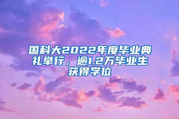 国科大2022年度毕业典礼举行，逾1.2万毕业生获得学位