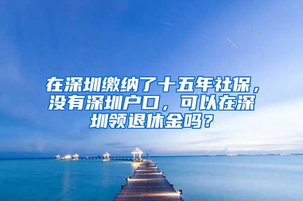 在深圳缴纳了十五年社保，没有深圳户口，可以在深圳领退休金吗？