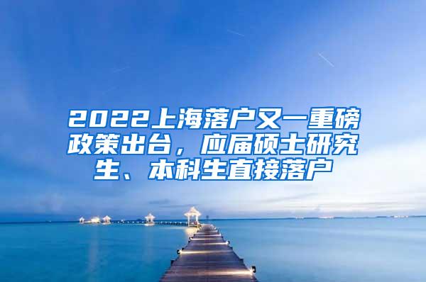 2022上海落户又一重磅政策出台，应届硕士研究生、本科生直接落户