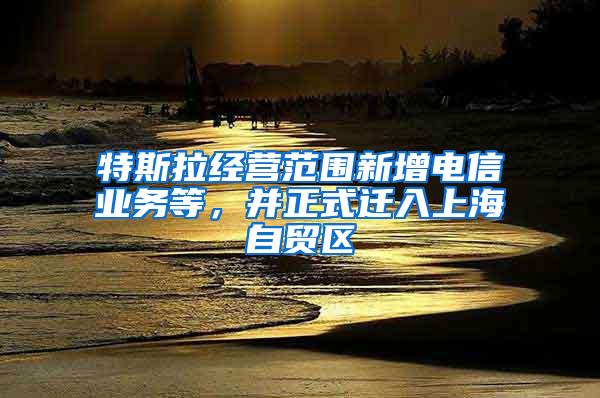 特斯拉经营范围新增电信业务等，并正式迁入上海自贸区