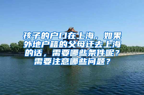 孩子的户口在上海，如果外地户籍的父母迁去上海的话，需要哪些条件呢？需要注意哪些问题？