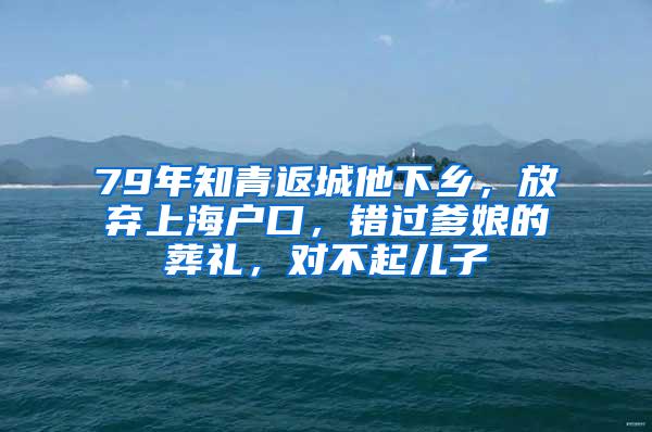 79年知青返城他下乡，放弃上海户口，错过爹娘的葬礼，对不起儿子