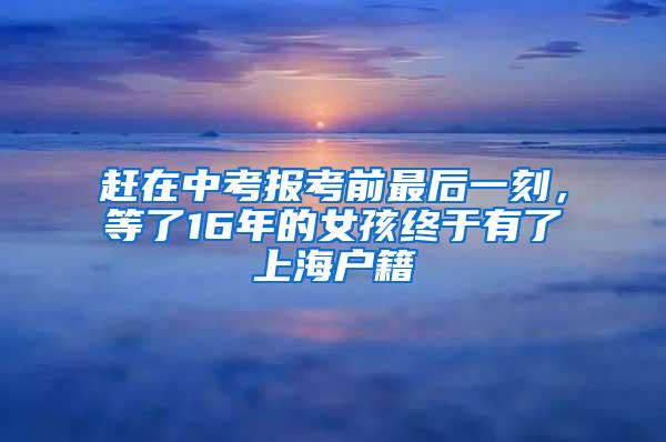 赶在中考报考前最后一刻，等了16年的女孩终于有了上海户籍