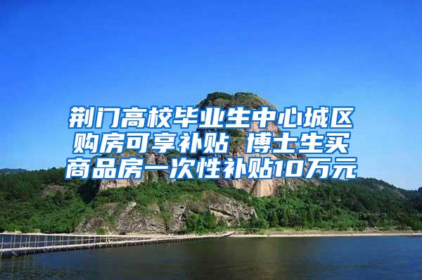 荆门高校毕业生中心城区购房可享补贴 博士生买商品房一次性补贴10万元