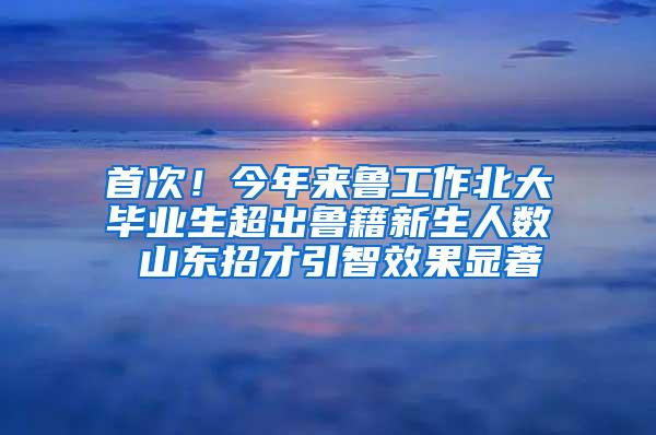 首次！今年来鲁工作北大毕业生超出鲁籍新生人数 山东招才引智效果显著