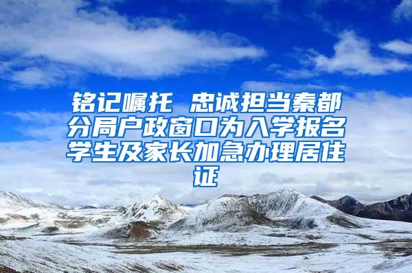 铭记嘱托 忠诚担当秦都分局户政窗口为入学报名学生及家长加急办理居住证