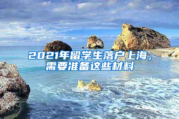 2021年留学生落户上海，需要准备这些材料