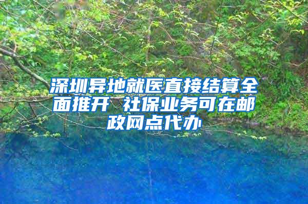 深圳异地就医直接结算全面推开 社保业务可在邮政网点代办