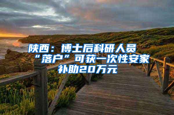 陕西：博士后科研人员“落户”可获一次性安家补助20万元