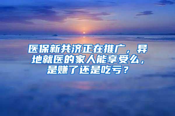 医保新共济正在推广，异地就医的家人能享受么，是赚了还是吃亏？