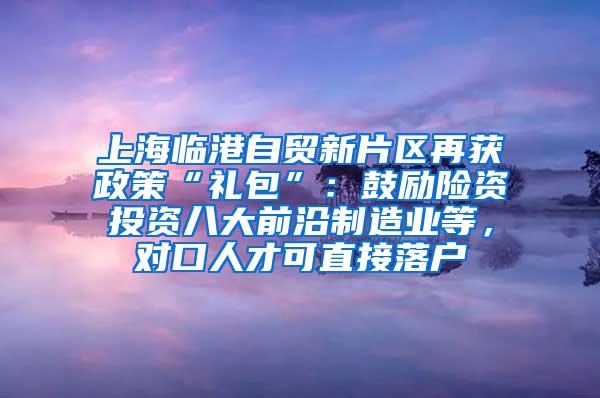 上海临港自贸新片区再获政策“礼包”：鼓励险资投资八大前沿制造业等，对口人才可直接落户