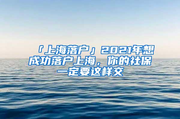 「上海落户」2021年想成功落户上海，你的社保一定要这样交