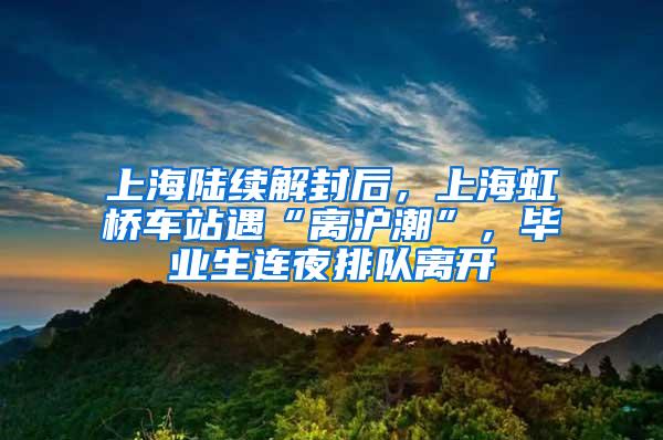 上海陆续解封后，上海虹桥车站遇“离沪潮”，毕业生连夜排队离开