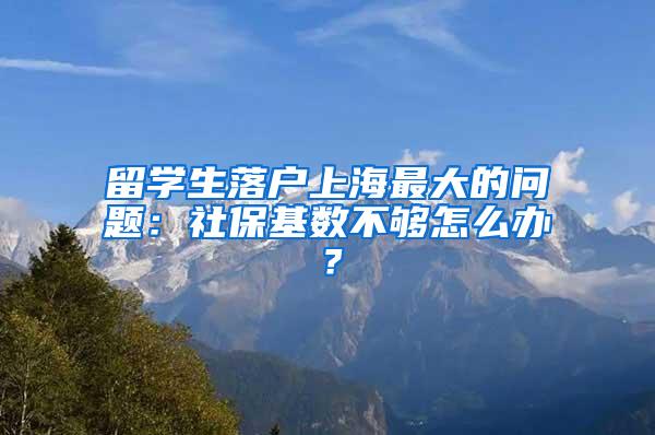留学生落户上海最大的问题：社保基数不够怎么办？