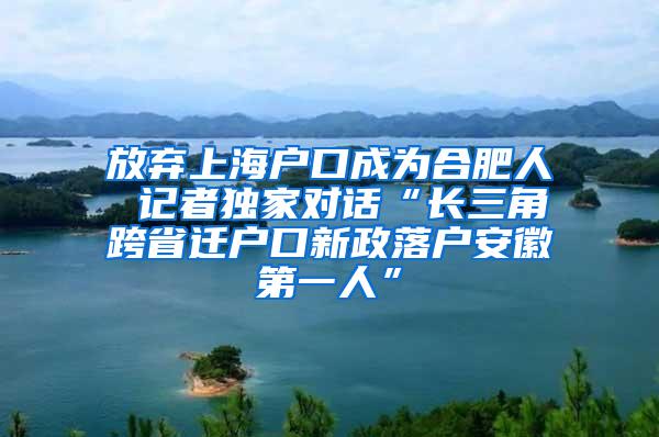 放弃上海户口成为合肥人 记者独家对话“长三角跨省迁户口新政落户安徽第一人”