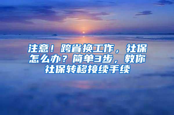 注意！跨省换工作，社保怎么办？简单3步，教你社保转移接续手续