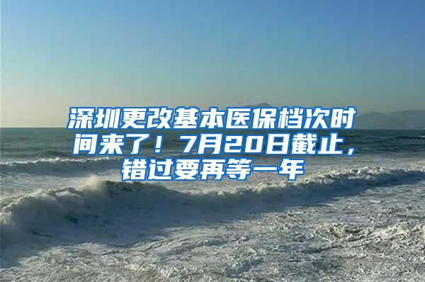 深圳更改基本医保档次时间来了！7月20日截止，错过要再等一年