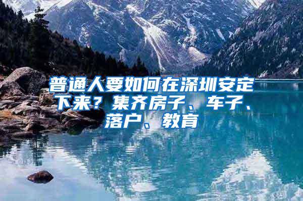 普通人要如何在深圳安定下来？集齐房子、车子、落户、教育