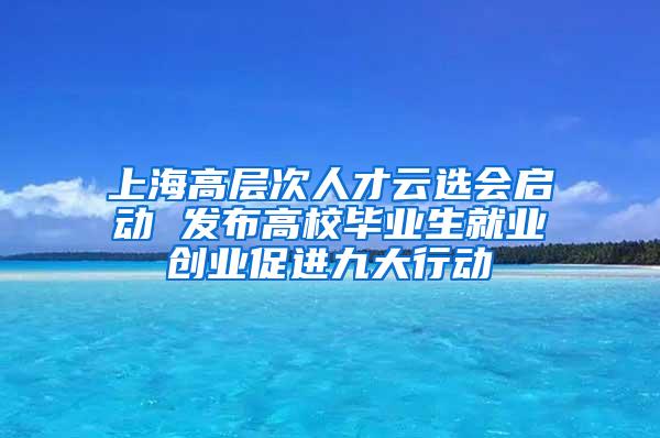 上海高层次人才云选会启动 发布高校毕业生就业创业促进九大行动